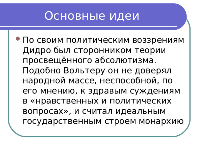 Основные идеи По своим политическим воззрениям Дидро был сторонником теории просвещённого абсолютизма. Подобно Вольтеру он не доверял народной массе, неспособной, по его мнению, к здравым суждениям в «нравственных и политических вопросах», и считал идеальным государственным строем монархию 