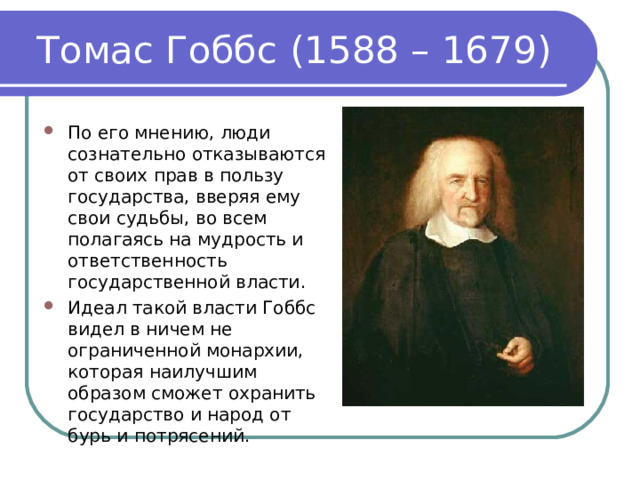 Томас Гоббс (1588 – 1679) По его мнению, люди сознательно отказываются от своих прав в пользу государства, вверяя ему свои судьбы, во всем полагаясь на мудрость и ответственность государственной власти. Идеал такой власти Гоббс видел в ничем не ограниченной монархии, которая наилучшим образом сможет охранить государство и народ от бурь и потрясений. 