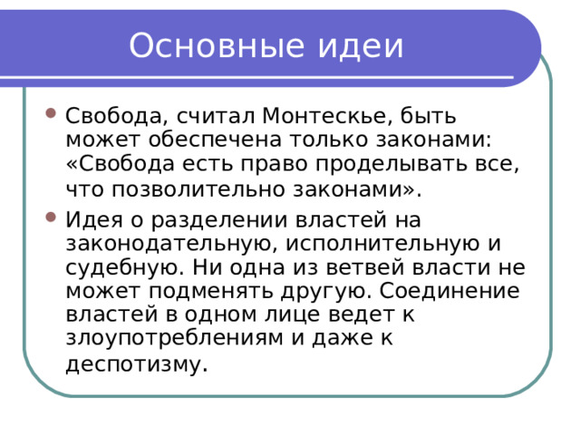 Основные идеи Свобода, считал Монтескье, быть может обеспечена только законами: «Свобода есть право проделывать все, что позволительно законами».  Идея о разделении властей на законодательную, исполнительную и судебную. Ни одна из ветвей власти не может подменять другую. Соединение властей в одном лице ведет к злоупотреблениям и даже к деспотизму . 