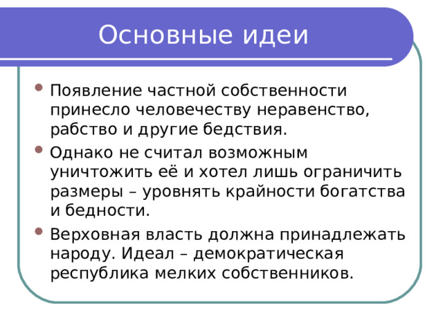 Основные идеи Появление частной собственности принесло человечеству неравенство, рабство и другие бедствия. Однако не считал возможным уничтожить её и хотел лишь ограничить размеры – уровнять крайности богатства и бедности. Верховная власть должна принадлежать народу. Идеал – демократическая республика мелких собственников. 