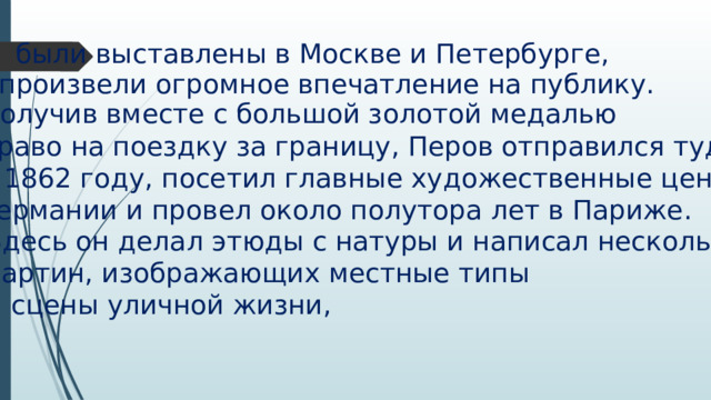 были выставлены в Москве и Петербурге, произвели огромное впечатление на публику. Получив вместе с большой золотой медалью право на поездку за границу, Перов отправился туда в 1862 году, посетил главные художественные центры Германии и провел около полутора лет в Париже. Здесь он делал этюды с натуры и написал несколько картин, изображающих местные типы и сцены уличной жизни, 