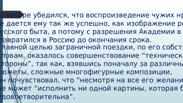но вскоре убедился, что воспроизведение чужих нравов не дается ему так же успешно, как изображение родного русского быта, а потому с разрешения Академии в 1864 г. возвратился в Россию до окончания срока. Главной целью заграничной поездки, по его собственным словам, оказалось совершенствование “технической стороны”, так как, взявшись поначалу за различные сюжеты, сложные многофигурные композиции, он почувствовал, что “несмотря на все его желание” не может “исполнить ни одной картины, которая была бы удовлетворительна”. 