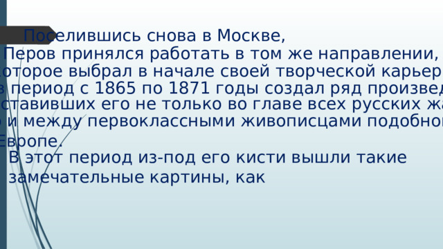Поселившись снова в Москве, Перов принялся работать в том же направлении, которое выбрал в начале своей творческой карьеры, и в период с 1865 по 1871 годы создал ряд произведений, поставивших его не только во главе всех русских жанристов, но и между первоклассными живописцами подобного рода в Европе. В этот период из-под его кисти вышли такие замечательные картины, как 