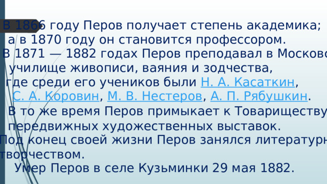 В 1866 году Перов получает степень академика; а в 1870 году он становится профессором. В 1871 — 1882 годах Перов преподавал в Московском   училище живописи, ваяния и зодчества,    где среди его учеников были  Н. А. Касаткин , С. А. Коровин ,  М. В. Нестеров ,  А. П. Рябушкин . В то же время Перов примыкает к Товариществу  передвижных художественных выставок. Под конец своей жизни Перов занялся литературным творчеством. Умер Перов в селе Кузьминки 29 мая 1882. 