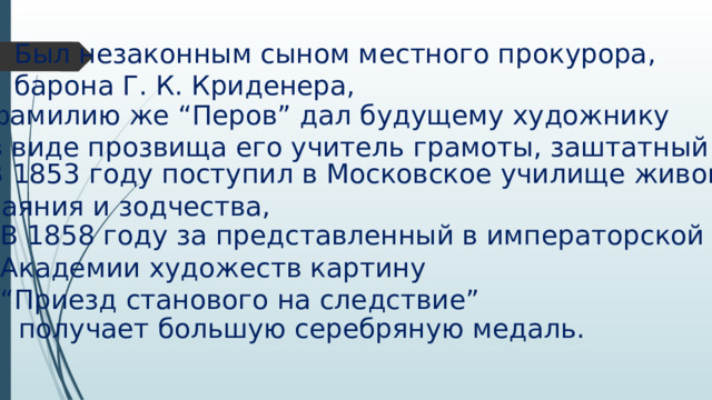 Был незаконным сыном местного прокурора, барона Г. К. Криденера, фамилию же “Перов” дал будущему художнику в виде прозвища его учитель грамоты, заштатный дьячок. В 1853 году поступил в Московское училище живописи, ваяния и зодчества, В 1858 году за представленный в императорской Академии художеств картину “ Приезд станового на следствие” получает большую серебряную медаль. 