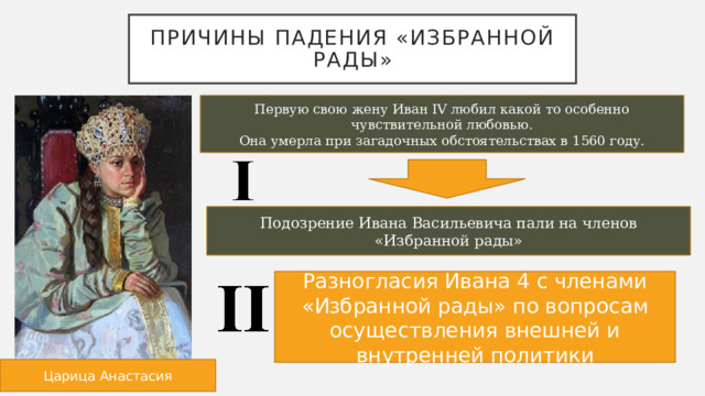 Причины падения «избранной рады» Первую свою жену Иван IV любил какой то особенно чувствительной любовью. Она умерла при загадочных обстоятельствах в 1560 году. Подозрение Ивана Васильевича пали на членов «Избранной рады» Разногласия Ивана 4 с членами «Избранной рады» по вопросам осуществления внешней и внутренней политики Царица Анастасия 