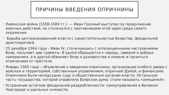 Причины введения опричнины Ливонская война (1558-1583 гг.). — Иван Грозный выступал за продолжение военных действий, но столкнулся с противниками этой идеи среди своего окружения.  Борьба централизованной власти с самостоятельностью боярства, феодальной аристократией. 25 декабря 1564 года – Иван IV, столкнувшись с оппозиционными настроениями бояр, посылает две грамоты. В одной обращается к народу, заверяя в добрых намерениях, а в другой обвиняет бояр и духовенстве в измене и грозиться отречением от престола. Январь 1565 года – объявление о введении опричнины, организации особого двора с войском и территорией, собственным управлением, опричной Думой, и финансами. Опричники были неподсудны суду и общественным органам власти. Остальную часть государства, которой управляла Боярская дума, стали называть «земщиной». Устранение остатков феодальной раздробленности: самоуправления в Великом Новгороде и удельных княжеств . 