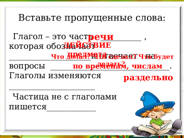 Вставьте пропущенные слова: речи Глагол – это часть __________ , которая обозначает ____________________и отвечает на вопросы _____________________________. Глаголы изменяются _____________________ Частица не с глаголами пишется____________ ДЕЙСТВИЕ предмета Что делал? Что сделал? Что будет делать? по временам, числам раздельно 