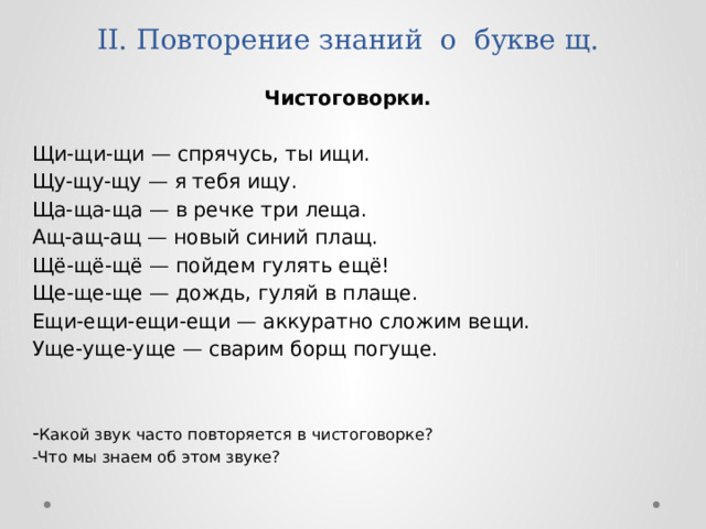 II. Повторение знаний о букве щ.   Чистоговорки.  Щи-щи-щи — спрячусь, ты ищи. Щу-щу-щу — я тебя ищу. Ща-ща-ща — в речке три леща. Ащ-ащ-ащ — новый синий плащ. Щё-щё-щё — пойдем гулять ещё! Ще-ще-ще — дождь, гуляй в плаще. Ещи-ещи-ещи-ещи — аккуратно сложим вещи. Уще-уще-уще — сварим борщ погуще. - Какой звук часто повторяется в чистоговорке? -Что мы знаем об этом звуке? 