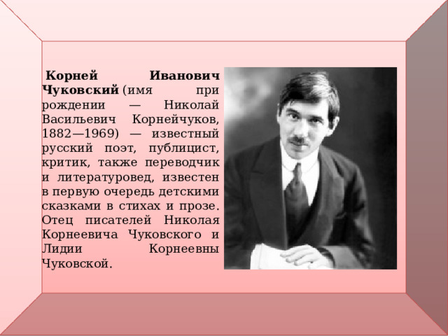    Корней Иванович Чуковский  (имя при рождении — Николай Васильевич Корнейчуков, 1882—1969) — известный русский поэт, публицист, критик, также переводчик и литературовед, известен в первую очередь детскими сказками в стихах и прозе. Отец писателей Николая Корнеевича Чуковского и Лидии Корнеевны Чуковской. 