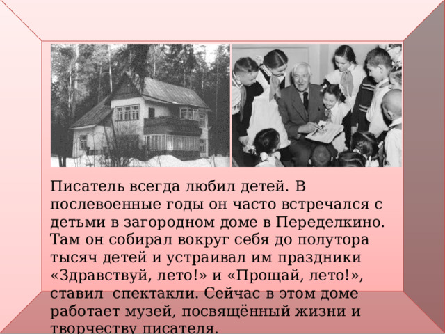Писатель всегда любил детей. В послевоенные годы он часто встречался с детьми в загородном доме в Переделкино. Там он собирал вокруг себя до полутора тысяч детей и устраивал им праздники «Здравствуй, лето!» и «Прощай, лето!», ставил спектакли. Сейчас в этом доме работает музей, посвящённый жизни и творчеству писателя. 