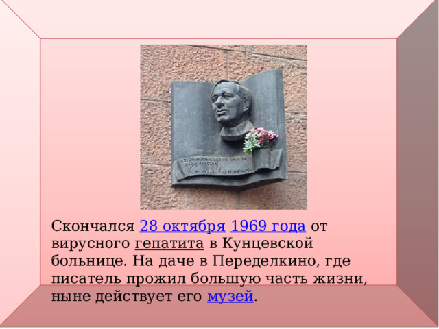 Скончался  28 октября   1969 года  от вирусного  гепатита  в Кунцевской больнице. На даче в Переделкино, где писатель прожил большую часть жизни, ныне действует его  музей . 