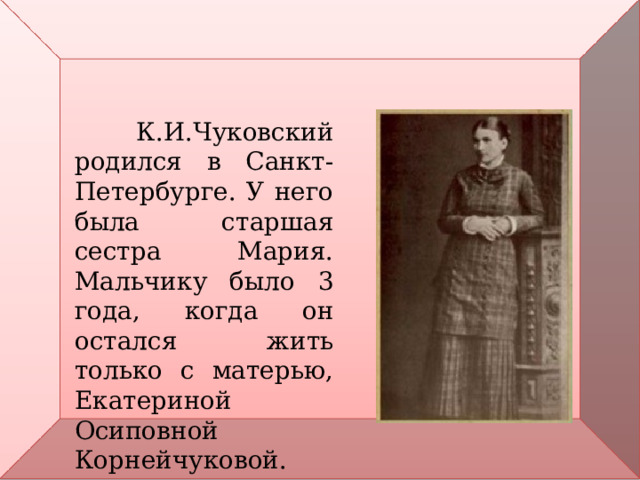  К.И.Чуковский родился в Санкт-Петербурге. У него была старшая сестра Мария. Мальчику было 3 года, когда он остался жить только с матерью, Екатериной Осиповной Корнейчуковой. 