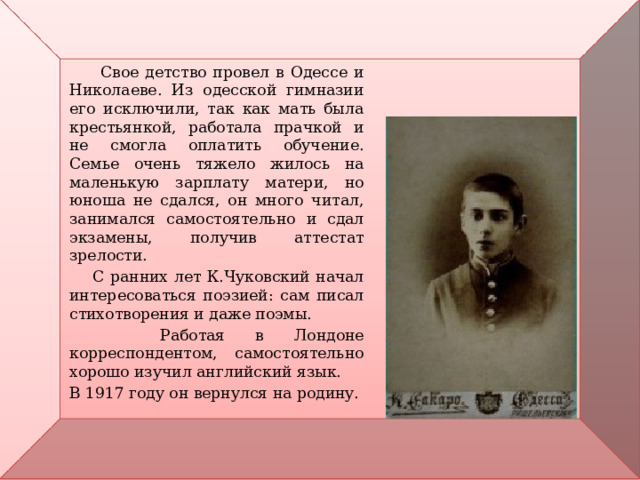  Свое детство провел в Одессе и Николаеве. Из одесской гимназии его исключили, так как мать была крестьянкой, работала прачкой и не смогла оплатить обучение. Семье очень тяжело жилось на маленькую зарплату матери, но юноша не сдался, он много читал, занимался самостоятельно и сдал экзамены, получив аттестат зрелости.  С ранних лет К.Чуковский начал интересоваться поэзией: сам писал стихотворения и даже поэмы.  Работая в Лондоне корреспондентом, самостоятельно хорошо изучил английский язык. В 1917 году он вернулся на родину. 