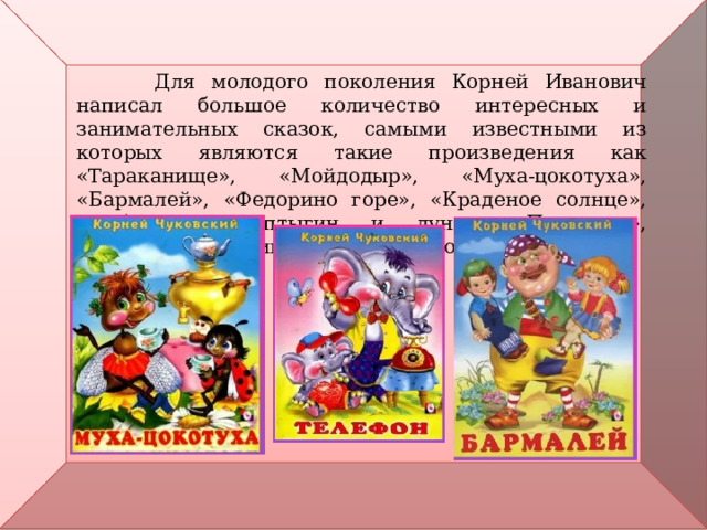  Для молодого поколения Корней Иванович написал большое количество интересных и занимательных сказок, самыми известными из которых являются такие произведения как «Тараканище», «Мойдодыр», «Муха-цокотуха», «Бармалей», «Федорино горе», «Краденое солнце», «Айболит», «Топтыгин и луна», «Путаница», «Телефон» и «Приключения Бибигона». 
