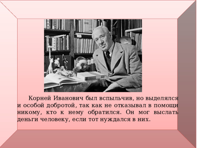  Корней Иванович был вспыльчив, но выделялся и особой добротой, так как не отказывал в помощи никому, кто к нему обратился. Он мог выслать деньги человеку, если тот нуждался в них. 