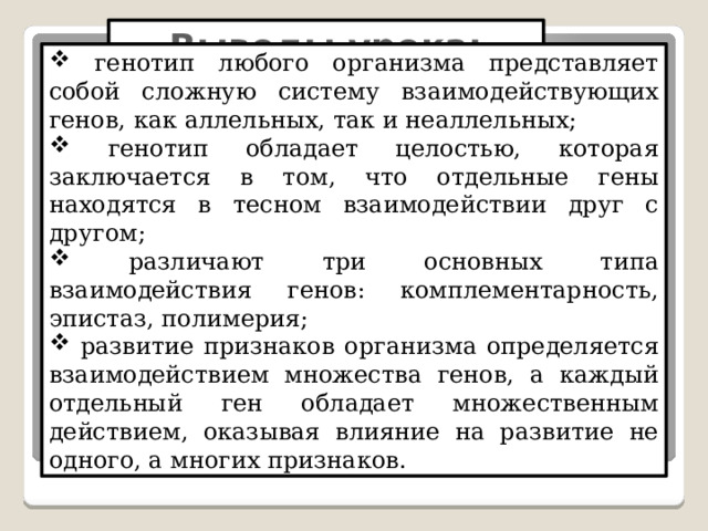 Выводы урока:  генотип любого организма представляет собой сложную систему взаимодействующих генов, как аллельных, так и неаллельных;  генотип обладает целостью, которая заключается в том, что отдельные гены находятся в тесном взаимодействии друг с другом;  различают три основных типа взаимодействия генов: комплементарность, эпистаз, полимерия;  развитие признаков организма определяется взаимодействием множества генов, а каждый отдельный ген обладает множественным действием, оказывая влияние на развитие не одного, а многих признаков. 