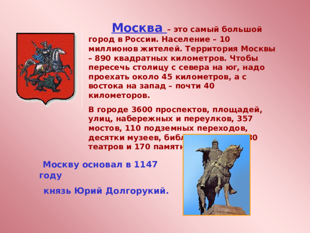         Москва – это самый большой город в России. Население – 10 миллионов жителей. Территория Москвы – 890 квадратных километров. Чтобы пересечь столицу с севера на юг, надо проехать около 45 километров, а с востока на запад – почти 40 километоров. В городе 3600 проспектов, площадей, улиц, набережных и переулков, 357 мостов, 110 подземных переходов, десятки музеев, библиотек, более 30 театров и 170 памятников.   Москву основал в 1147 году  князь Юрий Долгорукий. 