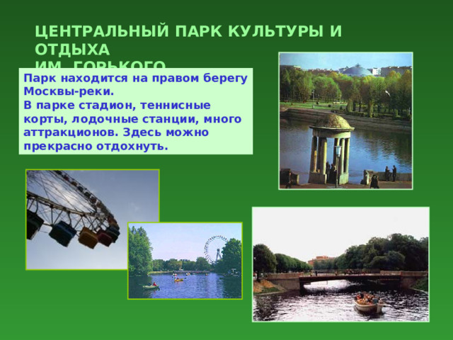 ЦЕНТРАЛЬНЫЙ ПАРК КУЛЬТУРЫ И ОТДЫХА  ИМ. ГОРЬКОГО Парк находится на правом берегу Москвы-реки.  В парке стадион, теннисные корты, лодочные станции, много аттракционов. Здесь можно прекрасно отдохнуть. 