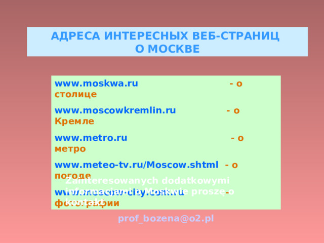 АДРЕСА ИНТЕРЕСНЫХ ВЕБ-СТРАНИЦ  О МОСКВЕ www.moskwa.ru  - о столице www.moscowkremlin.ru  - о Кремле www.metro.ru  - о метро www.meteo-tv.ru/Moscow.shtml  - о погоде www.moscow-city.com.ru  - фотографии Zainteresowanych dodatkowymi informacjami o Moskwie proszę o kontakt prof_bozena@o2.pl 