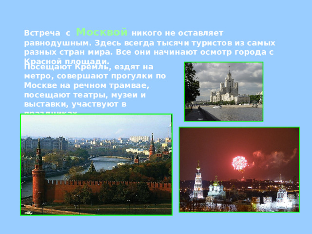 Встреча  с  Москвой  никого не оставляет равнодушным. Здесь всегда тысячи туристов из самых разных стран мира. Все они начинают осмотр города с Красной площади. Посещают Кремль, ездят на метро, совершают прогулки по Москве на речном трамвае, посещают театры, музеи и выставки, участвуют в праздниках. 