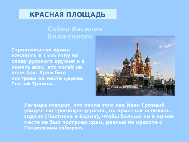КРАСНАЯ ПЛОЩАДЬ Собор Василия Блаженного Строительство храма началось в 1555 году во славу русского оружия и в память всех, кто погиб на поле боя. Храм был построен на месте церкви Святой Троицы .  Л егенда говорит , что после того как Иван Грозный увидел построенную церковь, он приказал ослепить зодчих ( Постника и Барму ) , чтобы больше ни в одном месте не был построен храм, равный по красоте с Покровским собором. 
