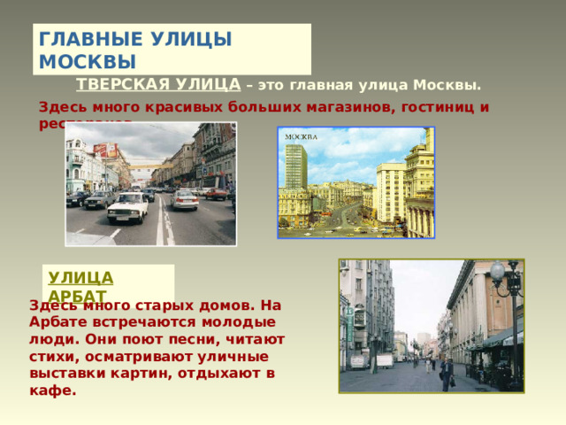 ГЛАВНЫЕ УЛИЦЫ МОСКВЫ ТВЕРСКАЯ УЛИЦА – это главная улица Москвы. Здесь много красивых больших магазинов, гостиниц и ресторанов. УЛИЦА АРБАТ Здесь много старых домов. На Арбате встречаются молодые люди. Они поют песни, читают стихи, осматривают уличные выставки картин, отдыхают в кафе. 