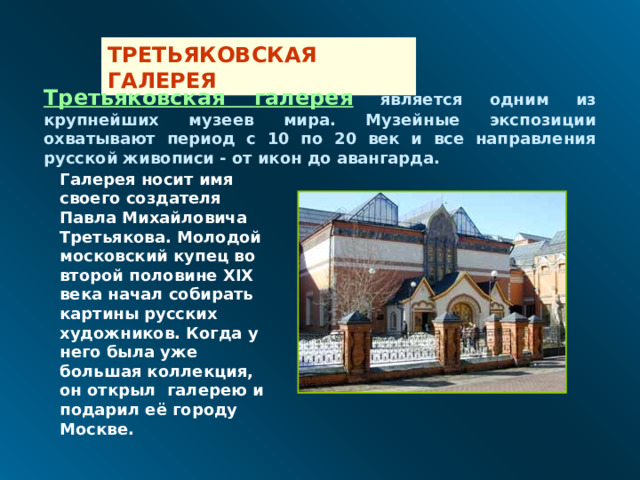 ТРЕТЬЯКОВСКАЯ ГАЛЕРЕЯ Третьяковская галерея  является одним из крупнейших музеев мира. Музейные экспозиции охватывают период с 10 по 20 век и все направления русской живописи - от икон до авангарда.  Галерея носит имя своего создателя  Павла Михайловича Третьякова . Молодой московский купец во второй половине XIX века начал собирать картины русских художников. Когда у него была уже большая коллекция, он открыл галерею и подарил её городу Москве. 