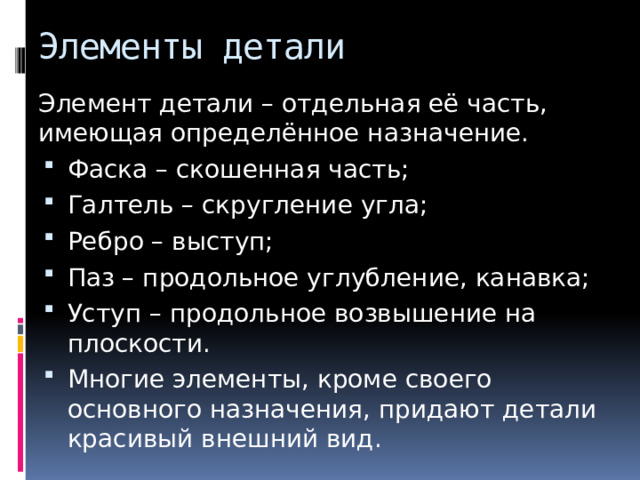 Элементы детали Элемент детали – отдельная её часть, имеющая определённое назначение. Фаска – скошенная часть; Галтель – скругление угла; Ребро – выступ; Паз – продольное углубление, канавка; Уступ – продольное возвышение на плоскости. Многие элементы, кроме своего основного назначения, придают детали красивый внешний вид. 