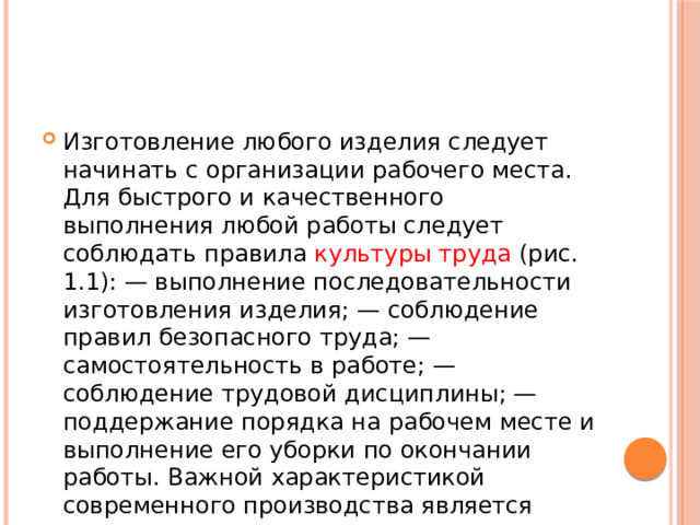 Изготовление любого изделия следует начинать с организации рабочего места. Для быстрого и качественного выполнения любой работы следует соблюдать правила культуры труда (рис. 1.1): — выполнение последовательности изготовления изделия; — соблюдение правил безопасного труда; — самостоятельность в работе; — соблюдение трудовой дисциплины; — поддержание порядка на рабочем месте и выполнение его уборки по окончании работы. Важной характеристикой современного производства является технологическая дисциплина. 