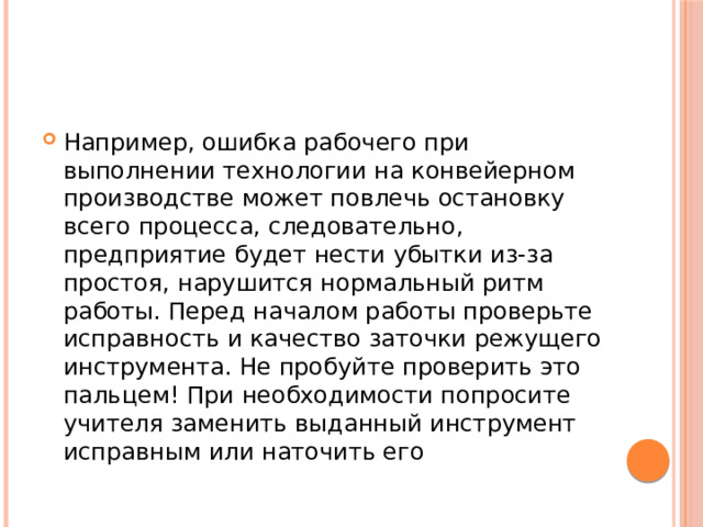 Например, ошибка рабочего при выполнении технологии на конвейерном производстве может повлечь остановку всего процесса, следовательно, предприятие будет нести убытки из-за простоя, нарушится нормальный ритм работы. Перед началом работы проверьте исправность и качество заточки режущего инструмента. Не пробуйте проверить это пальцем! При необходимости попросите учителя заменить выданный инструмент исправным или наточить его 