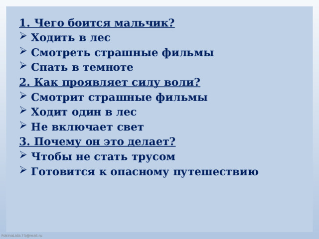 1. Чего боится мальчик? Ходить в лес   Смотреть страшные фильмы    Спать в темноте    2. Как проявляет силу воли? Смотрит страшные фильмы   Ходит один в лес   Не включает свет   3. Почему он это делает? Чтобы не стать трусом   Готовится к опасному путешествию      