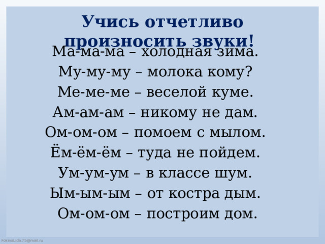 Учись отчетливо произносить звуки! Ма-ма-ма – холодная зима. Му-му-му – молока кому? Ме-ме-ме – веселой куме. Ам-ам-ам – никому не дам. Ом-ом-ом – помоем с мылом. Ём-ём-ём – туда не пойдем. Ум-ум-ум – в классе шум. Ым-ым-ым – от костра дым. Ом-ом-ом – построим дом. 