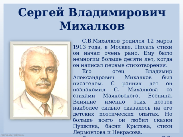 Сергей Владимирович  Михалков   С.В.Михалков родился 12 марта 1913 года, в Москве. Писать стихи он начал очень рано. Ему было немногим больше десяти лет, когда он написал первые стихотворения. Его отец Владимир Александрович Михалков был писателем. С ранних лет он познакомил С. Михалкова со стихами Маяковского, Есенина. Влияние именно этих поэтов наиболее сильно сказалось на его детских поэтических опытах. Но больше всего он любил сказки Пушкина, басни Крылова, стихи Лермонтова и Некрасова. Со временем стихи С.В. Михалкова также стали очень известными. 