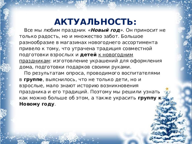 АКТУАЛЬНОСТЬ: Все мы любим праздник  « Новый год » . Он приносит не только радость, но и множество забот. Большое разнообразие в магазинах новогоднего ассортимента привело к тому, что утрачена традиция совместной подготовки взрослых и  детей к новогодним праздникам : изготовление украшений для оформления дома, подготовки подарков своими руками. По результатам опроса, проводимого воспитателями в  группе , выяснилось, что не только дети, но и взрослые, мало знают историю возникновения праздника и его традиций. Поэтому мы решили узнать как можно больше об этом, а также украсить  группу к Новому году . 