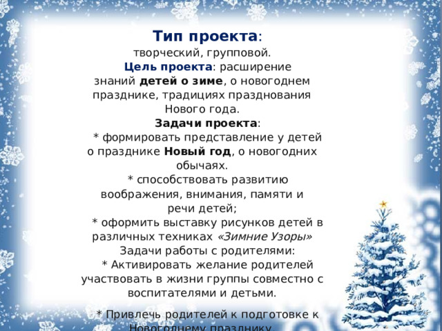 Тип проекта : творческий, групповой. Цель проекта : расширение знаний  детей о зиме , о новогоднем празднике, традициях празднования Нового года. Задачи   проекта : * формировать представление у детей о празднике Новый год , о новогодних обычаях. * способствовать развитию воображения, внимания, памяти и речи детей; * оформить выставку рисунков детей в различных техниках  «Зимние Узоры» Задачи работы с родителями: * Активировать желание родителей участвовать в жизни группы совместно с воспитателями и детьми. * Привлечь родителей к подготовке к Новогоднему празднику. 