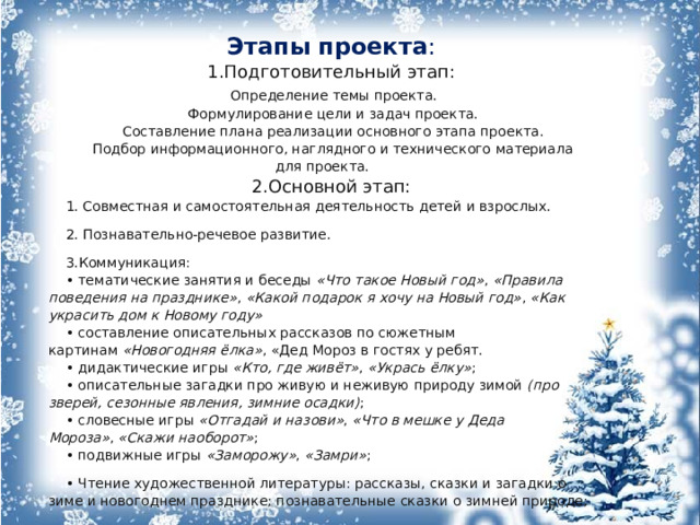 Этапы   проекта : 1.Подготовительный этап:  Определение темы проекта.  Формулирование цели и задач проекта.  Составление плана реализации основного этапа проекта.  Подбор информационного, наглядного и технического материала для проекта. 2.Основной этап: 1. Совместная и самостоятельная деятельность детей и взрослых. 2. Познавательно-речевое развитие. 3.Коммуникация: • тематические занятия и беседы  «Что такое Новый год» ,  «Правила поведения на празднике» ,  «Какой подарок я хочу на Новый год» ,  «Как украсить дом к Новому году»   • составление описательных рассказов по сюжетным картинам  «Новогодняя ёлка» , «Дед Мороз в гостях у ребят. • дидактические игры  «Кто, где живёт» ,  «Укрась ёлку» ; • описательные загадки про живую и неживую природу зимой  (про зверей, сезонные явления, зимние осадки) ; • словесные игры  «Отгадай и назови» ,  «Что в мешке у Деда Мороза» ,  «Скажи наоборот» ; • подвижные игры  «Заморожу» ,  «Замри» ; • Чтение художественной литературы: рассказы, сказки и загадки о зиме и новогоднем празднике; познавательные сказки о зимней природе;   