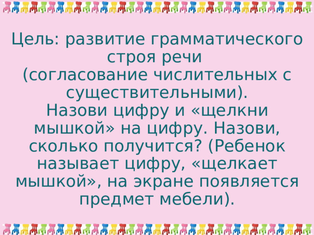Цель: развитие грамматического строя речи  (согласование числительных с существительными).  Назови цифру и «щелкни мышкой» на цифру. Назови, сколько получится? (Ребенок называет цифру, «щелкает мышкой», на экране появляется предмет мебели).   