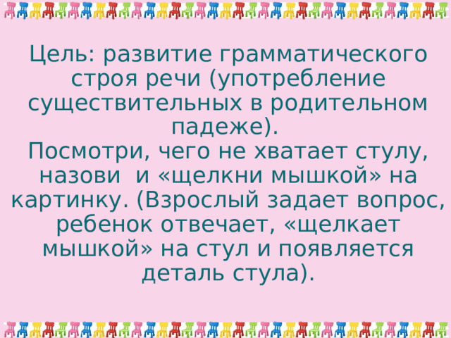 Цель: развитие грамматического строя речи (употребление существительных в родительном падеже).  Посмотри, чего не хватает стулу, назови и «щелкни мышкой» на картинку. (Взрослый задает вопрос, ребенок отвечает, «щелкает мышкой» на стул и появляется деталь стула). 