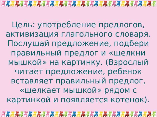 Цель: употребление предлогов, активизация глагольного словаря.  Послушай предложение, подбери правильный предлог и «щелкни мышкой» на картинку. (Взрослый читает предложение, ребенок вставляет правильный предлог, «щелкает мышкой» рядом с картинкой и появляется котенок).   