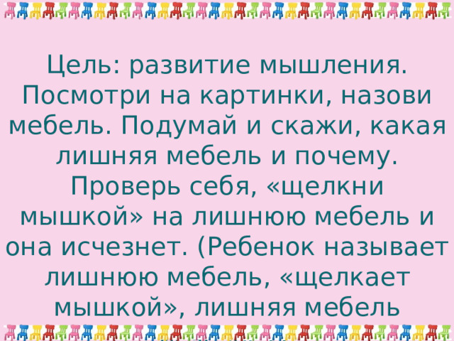 Цель: развитие мышления.  Посмотри на картинки, назови мебель. Подумай и скажи, какая лишняя мебель и почему. Проверь себя, «щелкни мышкой» на лишнюю мебель и она исчезнет. (Ребенок называет лишнюю мебель, «щелкает мышкой», лишняя мебель исчезает). 