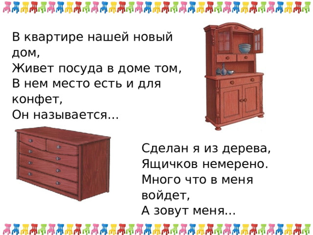 В квартире нашей новый дом, Живет посуда в доме том, В нем место есть и для конфет, Он называется… Сделан я из дерева, Ящичков немерено. Много что в меня войдет, А зовут меня… 