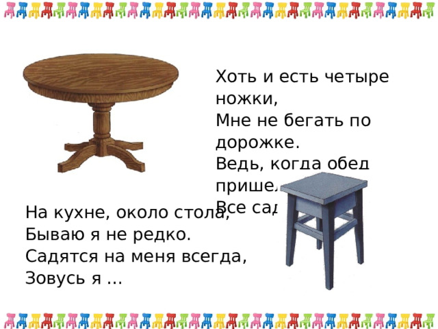 Хоть и есть четыре ножки, Мне не бегать по дорожке. Ведь, когда обед пришел, Все садятся за… На кухне, около стола,  Бываю я не редко.  Садятся на меня всегда,  Зовусь я … 