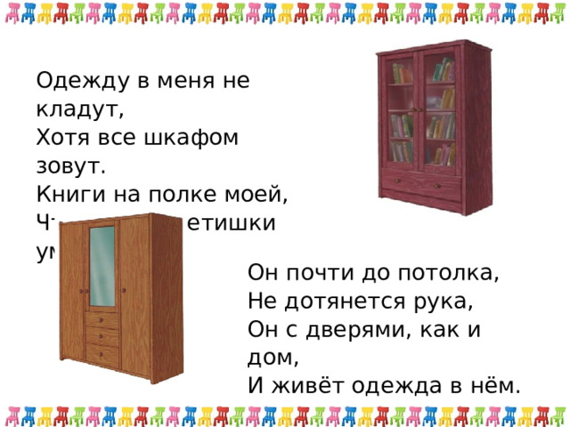 Одежду в меня не кладут, Хотя все шкафом зовут. Книги на полке моей, Чтоб стали детишки умней. Он почти до потолка, Не дотянется рука, Он с дверями, как и дом, И живёт одежда в нём. 