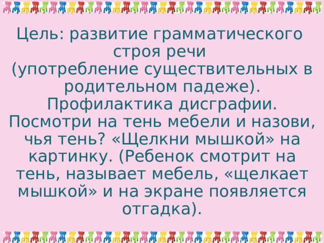 Цель: развитие грамматического  строя речи  (употребление существительных в родительном падеже). Профилактика дисграфии.  Посмотри на тень мебели и назови, чья тень? «Щелкни мышкой» на картинку. (Ребенок смотрит на тень, называет мебель, «щелкает мышкой» и на экране появляется отгадка). 