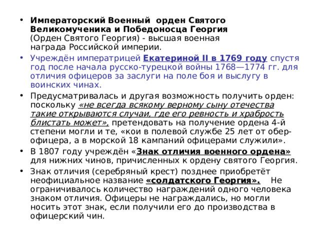 Императорский Военный орден Святого Великомученика и Победоносца Георгия    (Орден Святого Георгия) - высшая военная награда Российской империи. Учреждён императрицей  Екатериной II в 1769 году  спустя год после начала русско-турецкой войны 1768—1774 гг. для отличия офицеров за заслуги на поле боя и выслугу в воинских чинах.  Предусматривалась и другая возможность получить орден: поскольку «не всегда всякому верному сыну отечества такие открываются случаи, где его ревность и храбрость блистать может», претендовать на получение ордена 4-й степени могли и те, «кои в полевой службе 25 лет от обер-офицера, а в морской 18 кампаний офицерами служили». В 1807 году учреждён « Знак отличия военного ордена» для нижних чинов, причисленных к ордену святого Георгия. Знак отличия (серебряный крест) позднее приобретёт неофициальное название «солдатского Георгия». Не ограничивалось количество награждений одного человека знаком отличия. Офицеры не награждались, но могли носить этот знак, если получили его до производства в офицерский чин. 