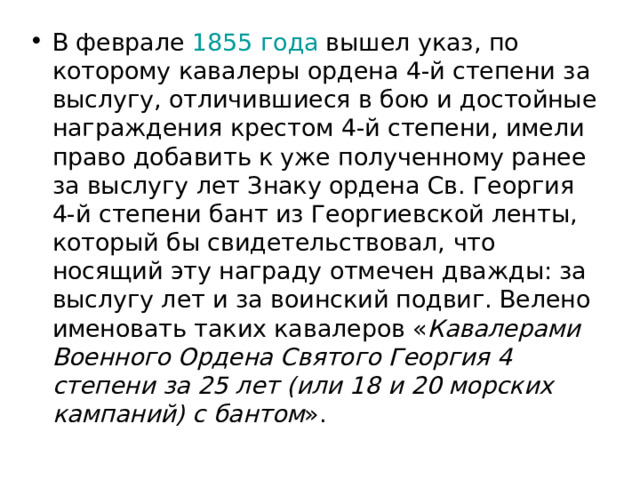 В феврале  1855 года  вышел указ, по которому кавалеры ордена 4-й степени за выслугу, отличившиеся в бою и достойные награждения крестом 4-й степени, имели право добавить к уже полученному ранее за выслугу лет Знаку ордена Св. Георгия 4-й степени бант из Георгиевской ленты, который бы свидетельствовал, что носящий эту награду отмечен дважды: за выслугу лет и за воинский подвиг. Велено именовать таких кавалеров « Кавалерами Военного Ордена Святого Георгия 4 степени за 25 лет (или 18 и 20 морских кампаний) с бантом ». 