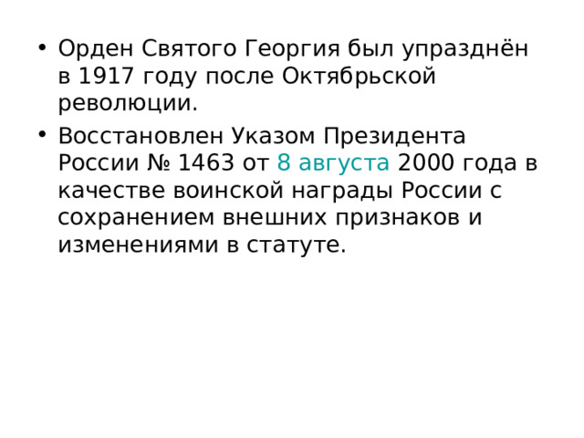 Орден Святого Георгия был упразднён в 1917 году после Октябрьской революции. Восстановлен Указом Президента России № 1463 от  8 августа  2000 года в качестве воинской награды России с сохранением внешних признаков и изменениями в статуте. 