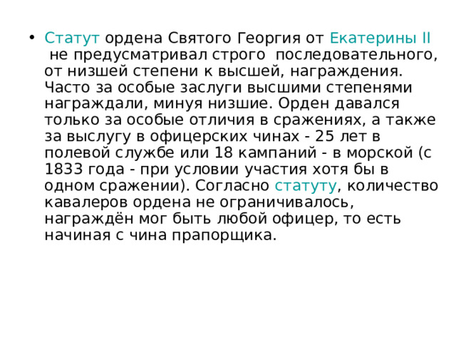 Статут  ордена Святого Георгия от  Екатерины II  не предусматривал строго  последовательного, от низшей степени к высшей, награждения. Часто за особые заслуги высшими степенями награждали, минуя низшие. Орден давался только за особые отличия в сражениях, а также за выслугу в офицерских чинах - 25 лет в полевой службе или 18 кампаний - в морской (с 1833 года - при условии участия хотя бы в одном сражении). Согласно  статуту , количество кавалеров ордена не ограничивалось, награждён мог быть любой офицер, то есть начиная с чина прапорщика.  