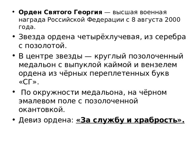 Орден Святого Георгия  — высшая военная награда Российской Федерации с 8 августа 2000 года. Звезда ордена четырёхлучевая, из серебра с позолотой. В центре звезды — круглый позолоченный медальон с выпуклой каймой и вензелем ордена из чёрных переплетенных букв «СГ».  По окружности медальона, на чёрном эмалевом поле с позолоченной окантовкой. Девиз ордена: «За службу и храбрость».  